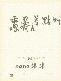 乖忍着点叫出来嗯啊h