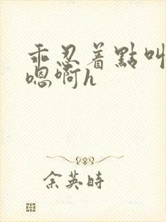 乖忍着点叫出来嗯啊h