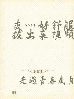 爽灬好舒服灬别拔出来视频人