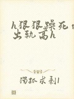 h狠狠躁死你h出轨高h