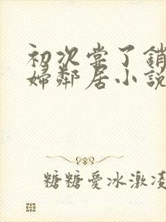 初次尝了销魂少妇邻居小说