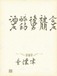 酒醉后被合租室友的男朋友睡了