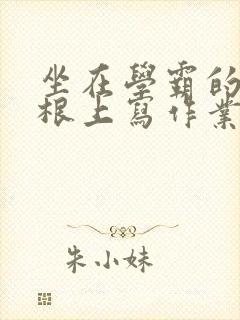 坐在学霸的大紫根上写作业