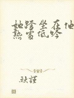 她跨坐在他的炽热处低吟