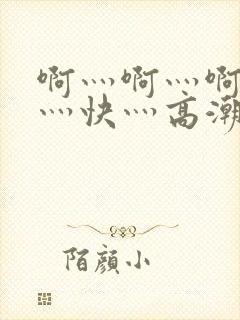 啊灬啊灬啊灬啊灬快灬高潮