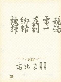 被绑在电竞椅上榨精到一滴不剩