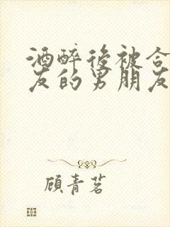 酒醉后被合租室友的男朋友睡了