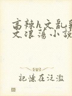 高辣h文乱乳h文浪荡小说苏柔