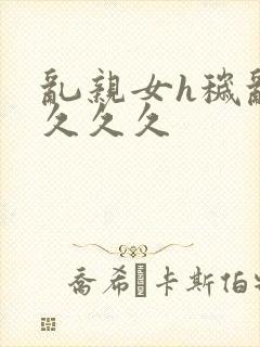 乱亲女h秽乱长久久久