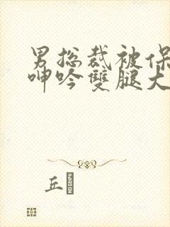 男总裁被保镖c呻吟双腿大张bl