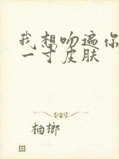 我想吻遍你的每一寸皮肤