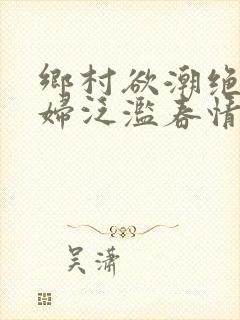 乡村欲潮绝色村妇泛滥春情