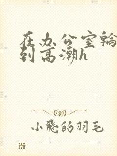 在办公室轮流澡到高潮h