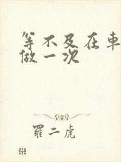 等不及在车里先做一次