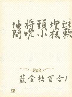 他将头埋进双腿间吮小核软件