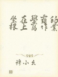 坐在学霸的大紫根上写作业