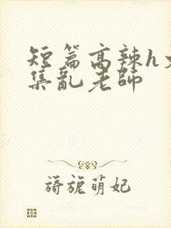 短篇高辣h文合集乱老师