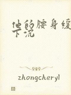 他的腰身缓慢的下沉