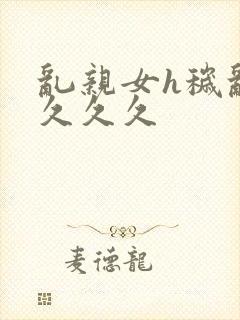 乱亲女h秽乱长久久久