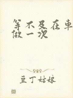 等不及在车里先做一次