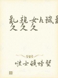 乱亲女h秽乱长久久久