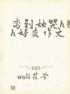 脔到她哭h粗话h好爽作文