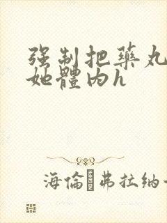 强制把药丸推进她体内h