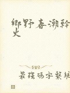 乡野春潮干柴烈火