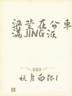 梁莹在公车被灌满JING液