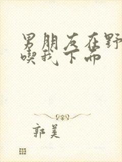 男朋友在野外猛吃我下面