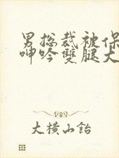 男总裁被保镖c呻吟双腿大张bl