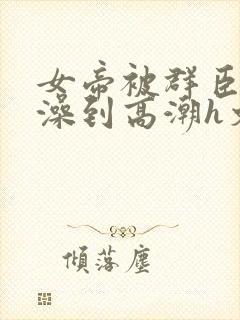 女帝被群臣伦流澡到高潮h文