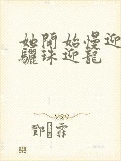 她开始慢迎迎合骊珠迎龙