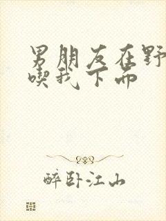 男朋友在野外猛吃我下面