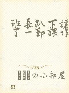 班长趴下让我C了一节课作文