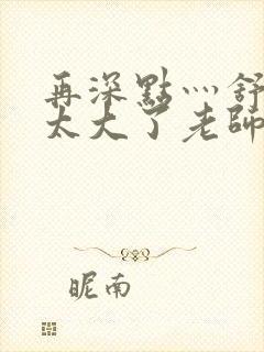 再深点灬舒服灬太大了老师