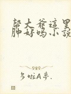 帮大爷这里消消肿好吗小说