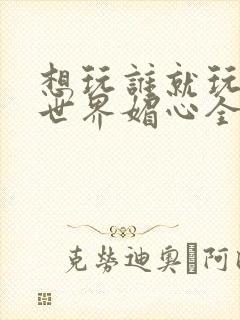 想玩谁就玩谁的世界媚心全文阅读