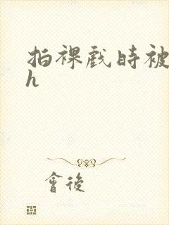 拍裸戏时被c了h