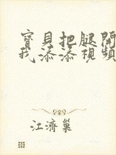 宝贝把腿开大让我添添视频