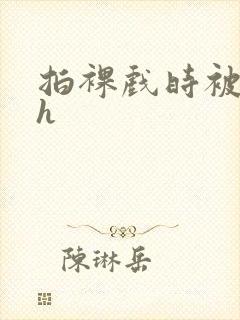 拍裸戏时被c了h