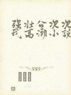 强壮公次次弄得我高潮小说