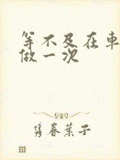 等不及在车里先做一次