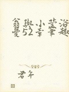 翁与小莹浴室欢爱52章笔趣阁