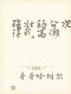 强壮的公次次弄得我高潮