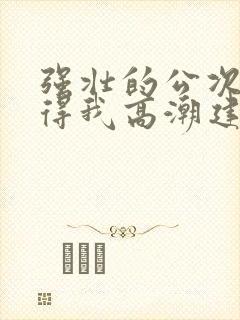 强壮的公次次弄得我高潮建国