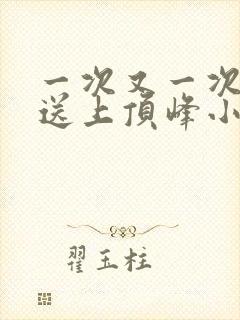 一次又一次把她送上顶峰小说