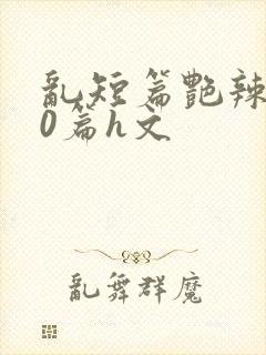 乱短篇艳辣500篇h文