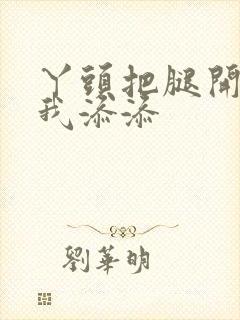 丫头把腿开大让我添添