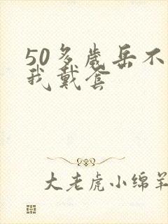 50多岁岳不让我戴套